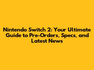Nintendo Switch 2: Your Ultimate Guide to Pre-Orders, Specs, and Latest News