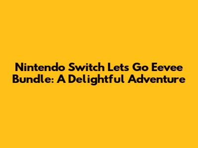 Nintendo Switch Let's Go Eevee Bundle: A Delightful Adventure