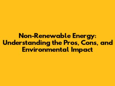 Non-Renewable Energy: Understanding the Pros, Cons, and Environmental Impact