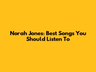 Norah Jones: Best Songs You Should Listen To
