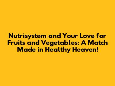 Nutrisystem and Your Love for Fruits and Vegetables: A Match Made in Healthy Heaven!