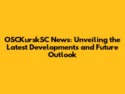 OSCKurskSC News: Unveiling the Latest Developments and Future Outlook