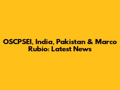 OSCPSEI, India, Pakistan & Marco Rubio: Latest News
