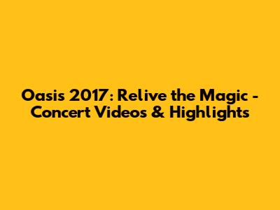 Oasis 2017: Relive the Magic - Concert Videos & Highlights