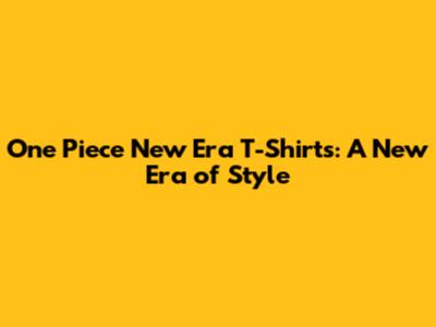 One Piece New Era T-Shirts: A New Era of Style