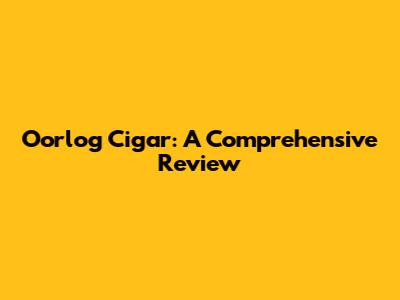 Oorlog Cigar: A Comprehensive Review