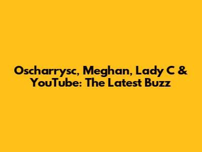Oscharrysc, Meghan, Lady C & YouTube: The Latest Buzz