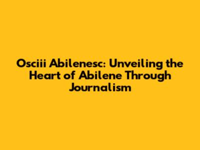 Osciii Abilenesc: Unveiling the Heart of Abilene Through Journalism