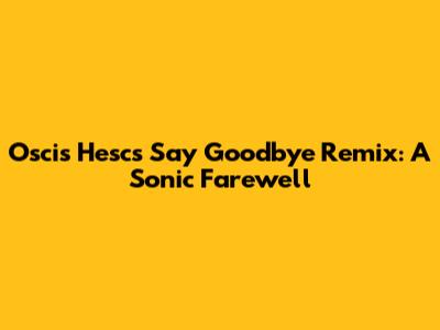 Oscis Hesc's 'Say Goodbye' Remix: A Sonic Farewell