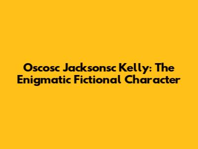 Oscosc Jacksonsc Kelly: The Enigmatic Fictional Character