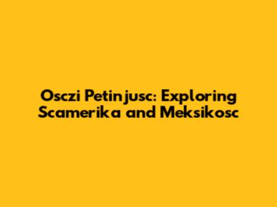 Osczi Petinjusc: Exploring Scamerika and Meksikosc