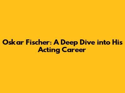 Oskar Fischer: A Deep Dive into His Acting Career