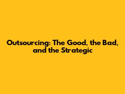 Outsourcing: The Good, the Bad, and the Strategic