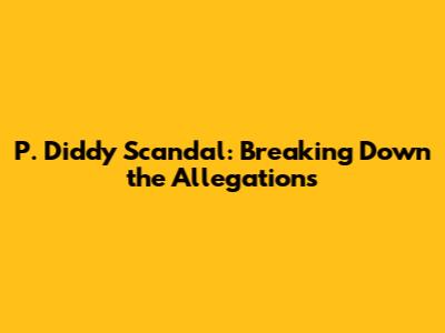 P. Diddy Scandal: Breaking Down the Allegations