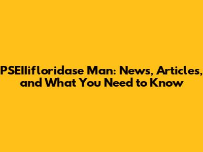 PSEIIifloridase Man: News, Articles, and What You Need to Know