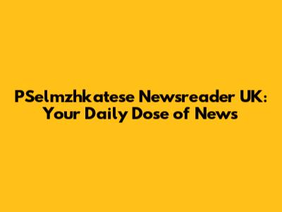 PSelmzhkatese Newsreader UK: Your Daily Dose of News