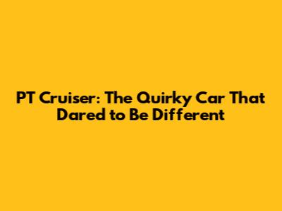 PT Cruiser: The Quirky Car That Dared to Be Different