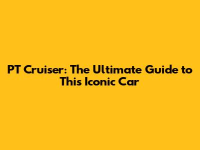 PT Cruiser: The Ultimate Guide to This Iconic Car