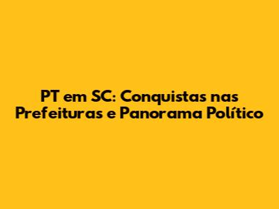 PT em SC: Conquistas nas Prefeituras e Panorama Político
