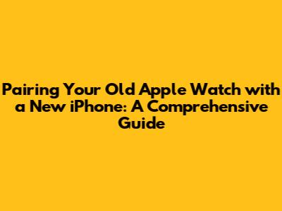 Pairing Your Old Apple Watch with a New iPhone: A Comprehensive Guide