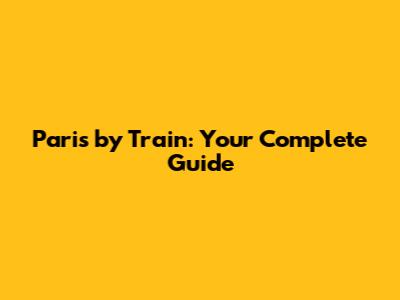 Paris by Train: Your Complete Guide