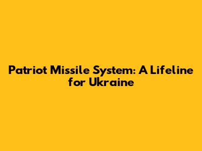 Patriot Missile System: A Lifeline for Ukraine