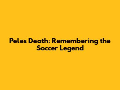 Pele's Death: Remembering the Soccer Legend