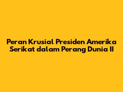 Peran Krusial Presiden Amerika Serikat dalam Perang Dunia II