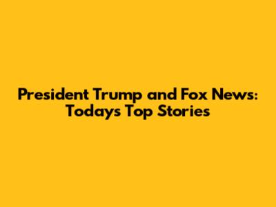 President Trump and Fox News: Today's Top Stories