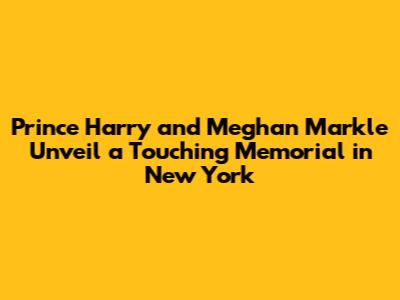 Prince Harry and Meghan Markle Unveil a Touching Memorial in New York