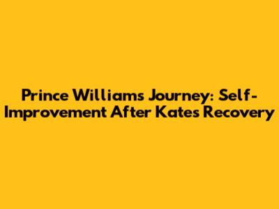 Prince William's Journey: Self-Improvement After Kate's Recovery