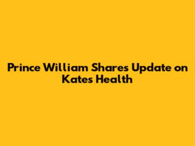 Prince William Shares Update on Kate's Health