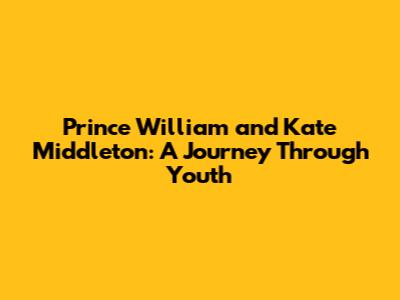 Prince William and Kate Middleton: A Journey Through Youth