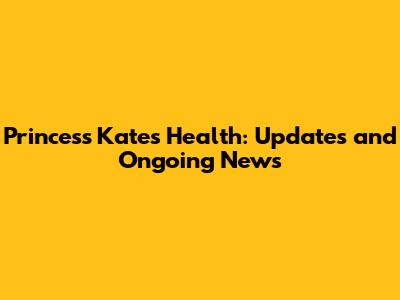 Princess Kate's Health: Updates and Ongoing News