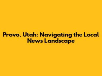 Provo, Utah: Navigating the Local News Landscape