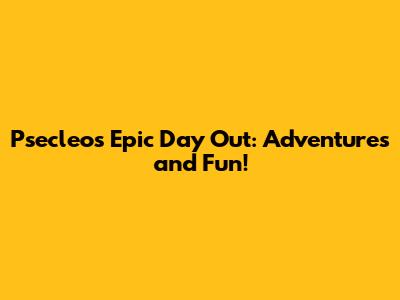 Psecleo's Epic Day Out: Adventures and Fun!