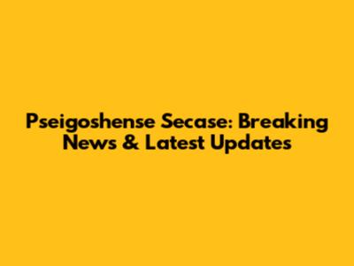 Pseigoshense Secase: Breaking News & Latest Updates