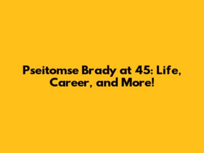 Pseitomse Brady at 45: Life, Career, and More!