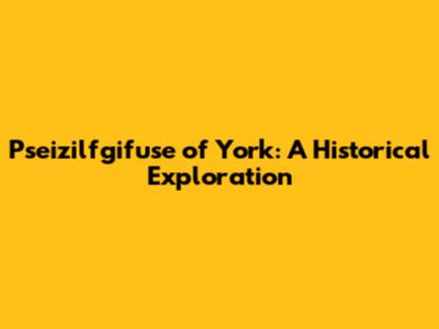 Pseizilfgifuse of York: A Historical Exploration