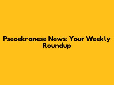 Pseoekranese News: Your Weekly Roundup