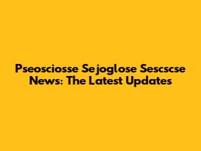 Pseosciosse Sejoglose Sescscse News: The Latest Updates