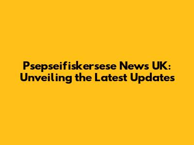 Psepseifiskersese News UK: Unveiling the Latest Updates