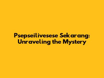 Psepseilivesese Sekarang: Unraveling the Mystery