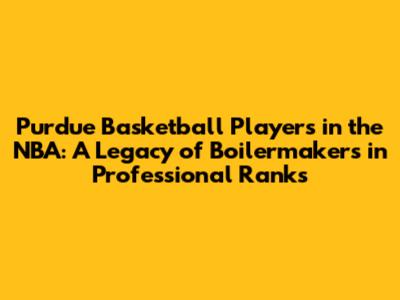 Purdue Basketball Players in the NBA: A Legacy of Boilermakers in Professional Ranks