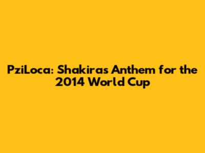PziLoca: Shakira's Anthem for the 2014 World Cup