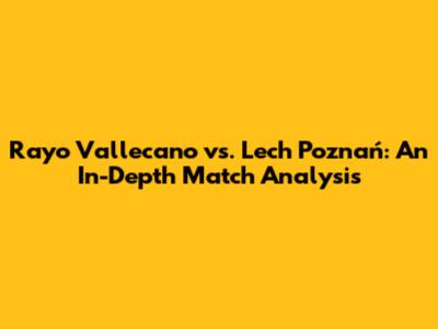 Rayo Vallecano vs. Lech Poznań: An In-Depth Match Analysis