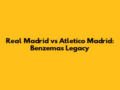 Real Madrid vs Atletico Madrid: Benzema's Legacy