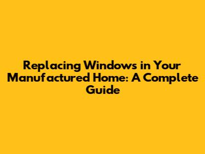 Replacing Windows in Your Manufactured Home: A Complete Guide