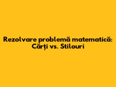 Rezolvare problemă matematică: Cărți vs. Stilouri
