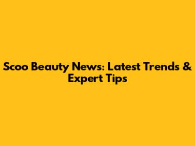 Scoo Beauty News: Latest Trends & Expert Tips